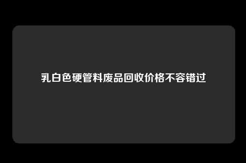 乳白色硬管料废品回收价格不容错过