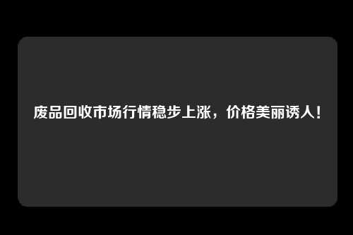 废品回收市场行情稳步上涨，价格美丽诱人！