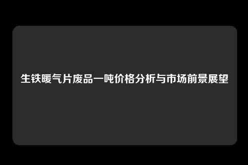生铁暖气片废品一吨价格分析与市场前景展望