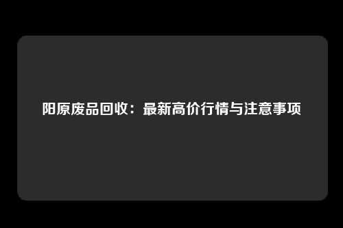 阳原废品回收：最新高价行情与注意事项