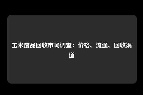 玉米废品回收市场调查：价格、流通、回收渠道