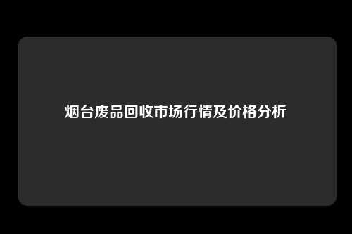 烟台废品回收市场行情及价格分析