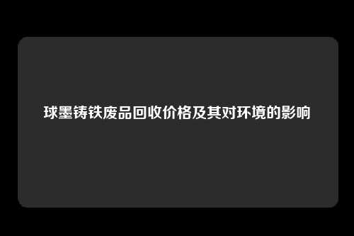 球墨铸铁废品回收价格及其对环境的影响