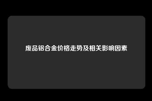 废品铝合金价格走势及相关影响因素