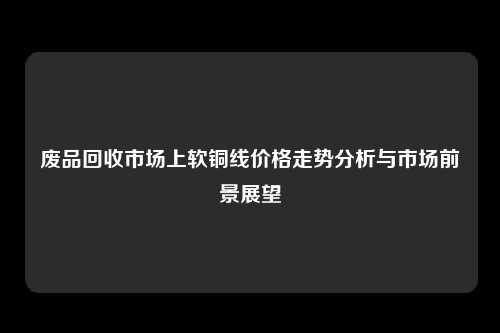 废品回收市场上软铜线价格走势分析与市场前景展望