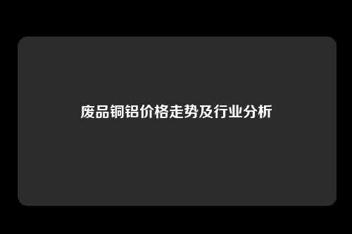 废品铜铝价格走势及行业分析