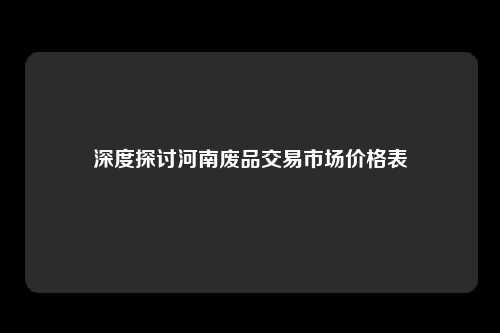 深度探讨河南废品交易市场价格表