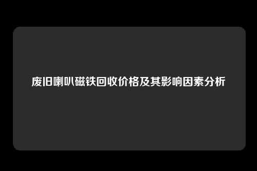 废旧喇叭磁铁回收价格及其影响因素分析