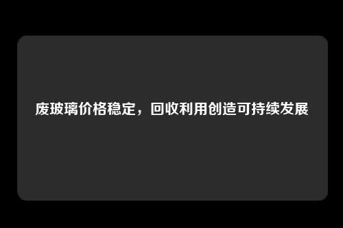 废玻璃价格稳定，回收利用创造可持续发展