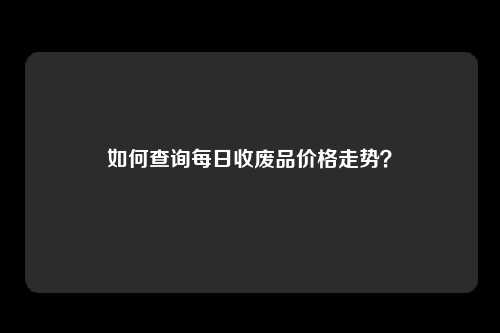 如何查询每日收废品价格走势？