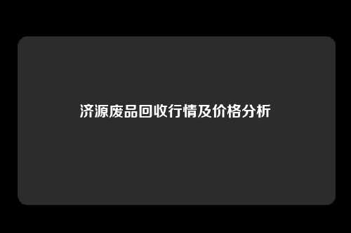 济源废品回收行情及价格分析