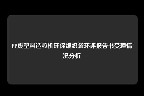 PP废塑料造粒机环保编织袋环评报告书受理情况分析