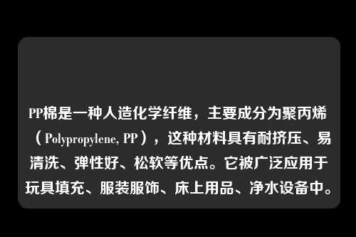 PP棉是一种人造化学纤维，主要成分为聚丙烯（Polypropylene, PP），这种材料具有耐挤压、易清洗、弹性好、松软等优点。它被广泛应用于玩具填充、服装服饰、床上用品、净水设备中。