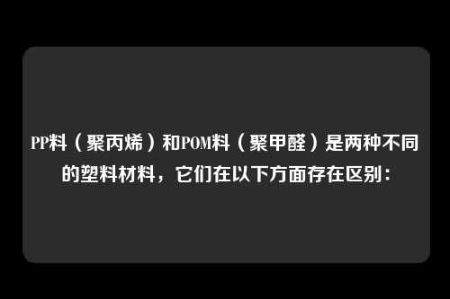 PP料（聚丙烯）和POM料（聚甲醛）是两种不同的塑料材料，它们在以下方面存在区别：