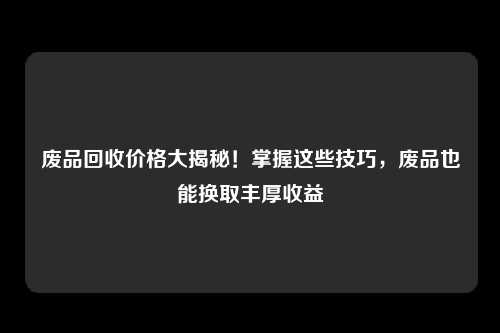 废品回收价格大揭秘！掌握这些技巧，废品也能换取丰厚收益