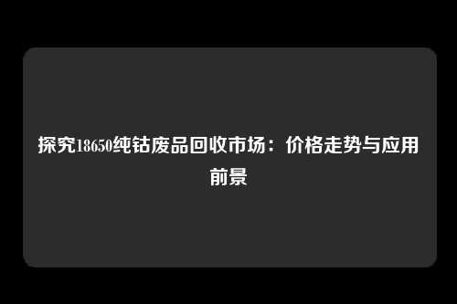 探究18650纯钴废品回收市场：价格走势与应用前景