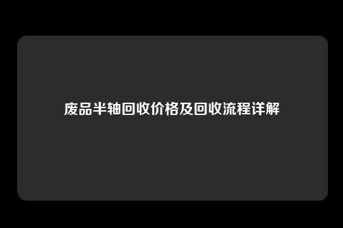 废品半轴回收价格及回收流程详解
