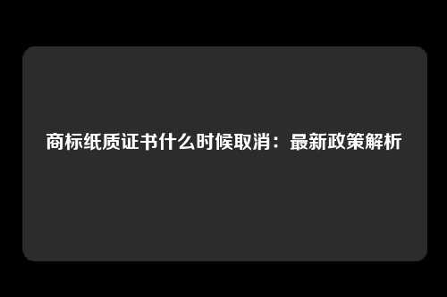 商标纸质证书什么时候取消：最新政策解析