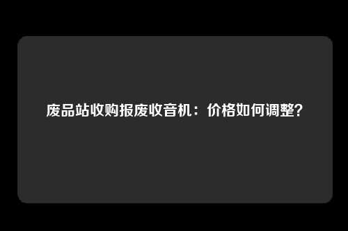废品站收购报废收音机：价格如何调整？