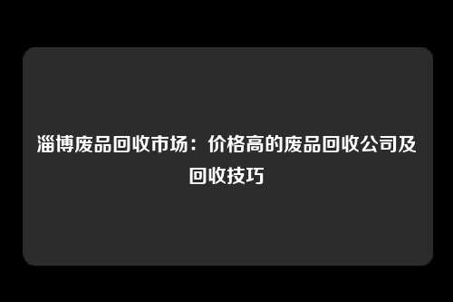 淄博废品回收市场：价格高的废品回收公司及回收技巧
