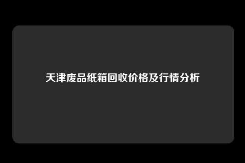 天津废品纸箱回收价格及行情分析