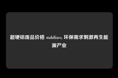 超硬铝废品价格 stabilizes, 环保需求刺激再生能源产业