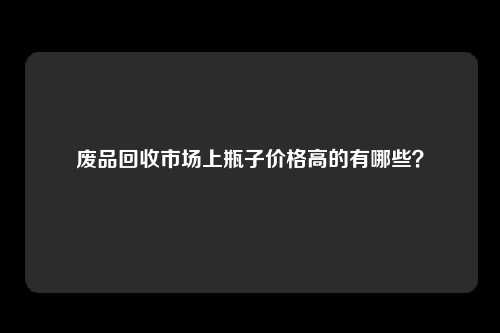 废品回收市场上瓶子价格高的有哪些？