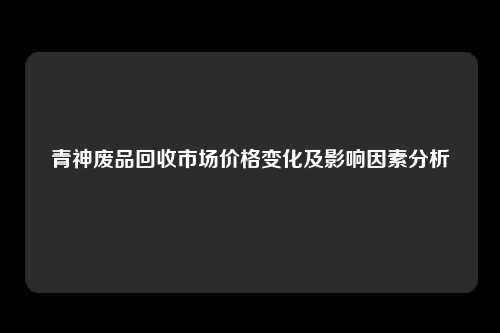青神废品回收市场价格变化及影响因素分析
