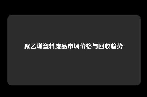 聚乙烯塑料废品市场价格与回收趋势
