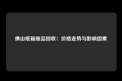 佛山纸箱废品回收：价格走势与影响因素