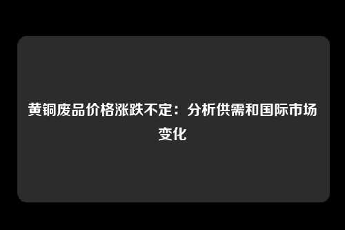 黄铜废品价格涨跌不定：分析供需和国际市场变化