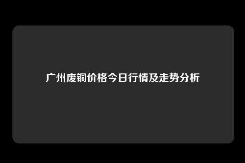 广州废铜价格今日行情及走势分析