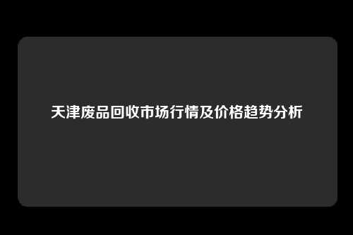 天津废品回收市场行情及价格趋势分析