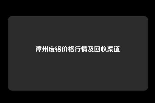 漳州废铝价格行情及回收渠道