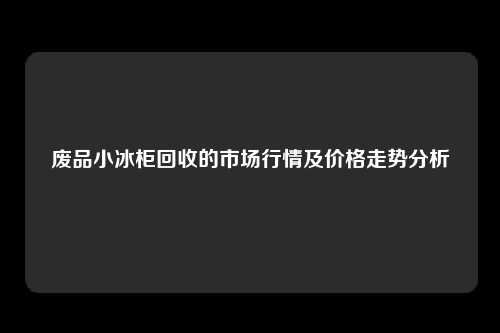 废品小冰柜回收的市场行情及价格走势分析