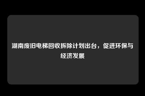 湖南废旧电梯回收拆除计划出台，促进环保与经济发展