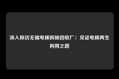 深入探访无锡电梯拆除回收厂：见证电梯再生利用之路
