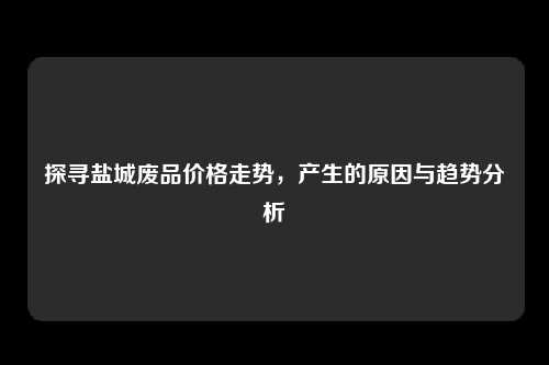 探寻盐城废品价格走势，产生的原因与趋势分析
