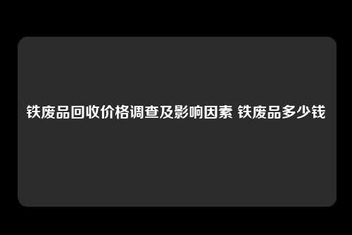 铁废品回收价格调查及影响因素 铁废品多少钱