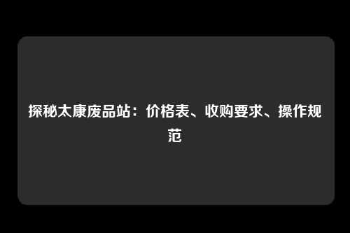 探秘太康废品站：价格表、收购要求、操作规范
