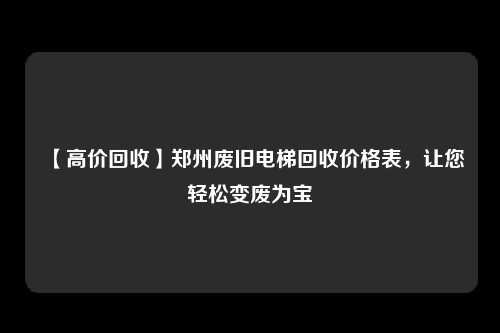 【高价回收】郑州废旧电梯回收价格表，让您轻松变废为宝