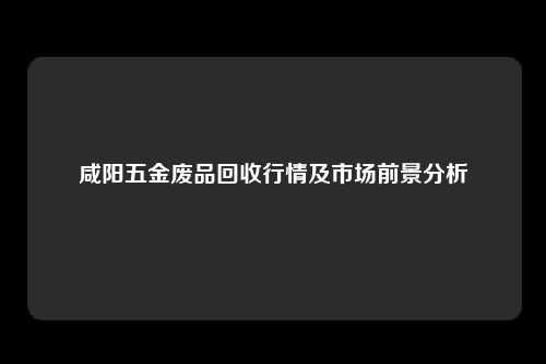 咸阳五金废品回收行情及市场前景分析