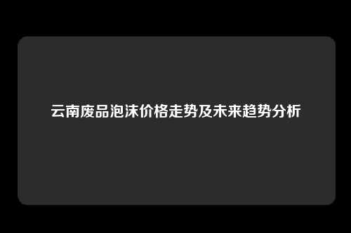 云南废品泡沫价格走势及未来趋势分析