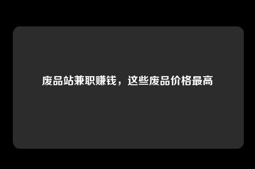 废品站兼职赚钱，这些废品价格最高