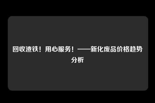 回收渣铁！用心服务！——新化废品价格趋势分析