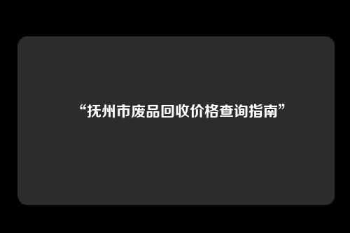 “抚州市废品回收价格查询指南”