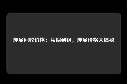 废品回收价格：从铜到铝，废品价格大揭秘