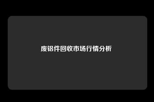 废铝件回收市场行情分析 