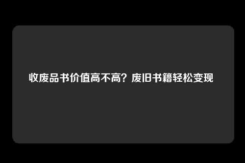 收废品书价值高不高？废旧书籍轻松变现 
