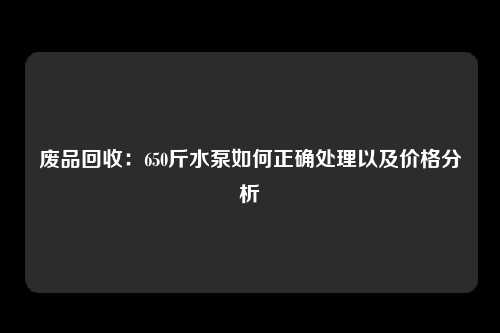 废品回收：650斤水泵如何正确处理以及价格分析